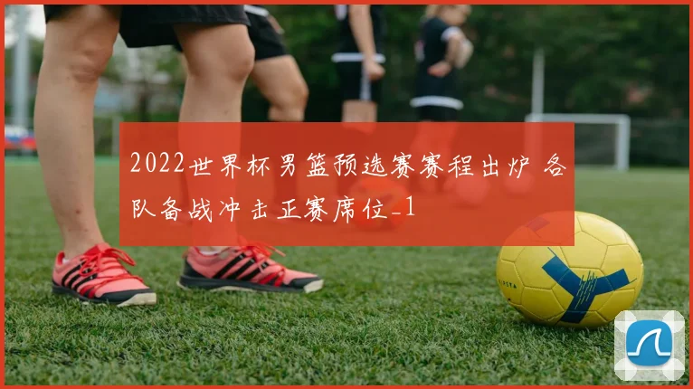2022世界杯男篮预选赛赛程出炉 各队备战冲击正赛席位_1