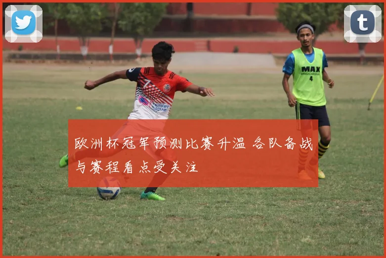 欧洲杯冠军预测比赛升温 各队备战与赛程看点受关注