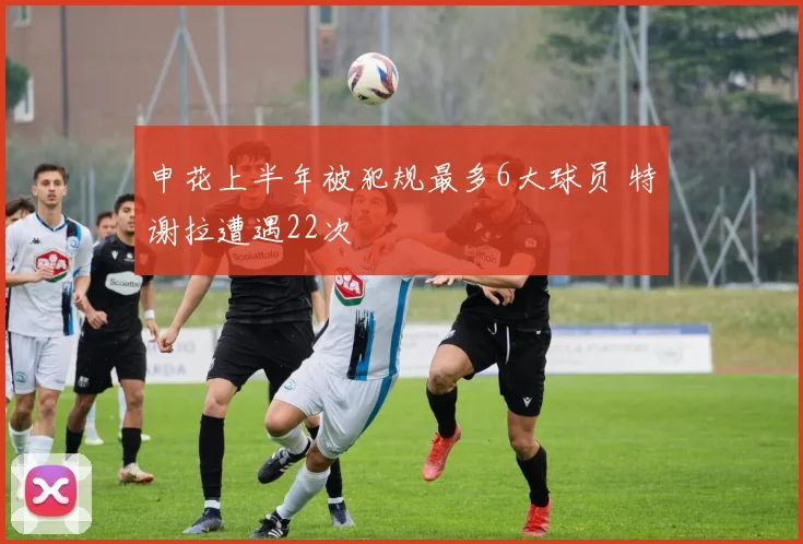申花上半年被犯规最多6大球员 特谢拉遭遇22次