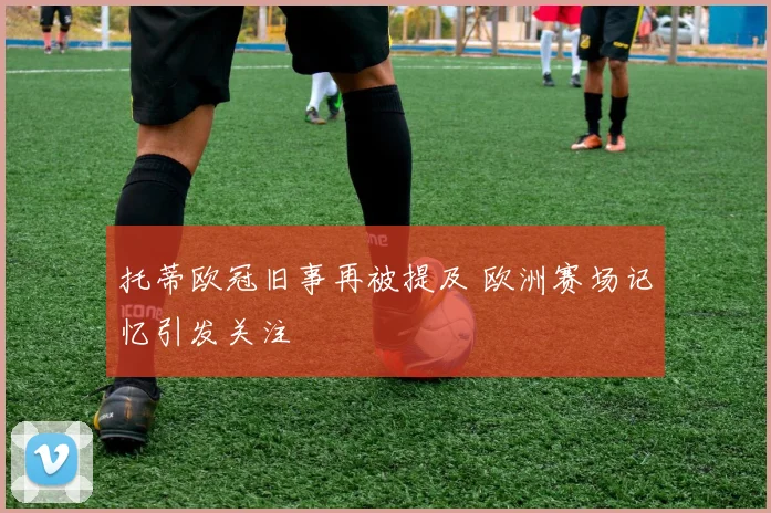 托蒂欧冠旧事再被提及 欧洲赛场记忆引发关注