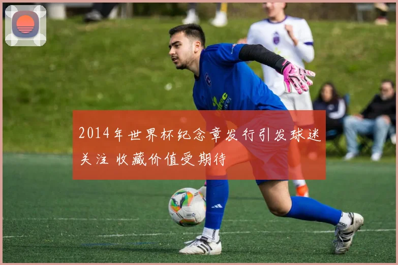 2014年世界杯纪念章发行引发球迷关注 收藏价值受期待