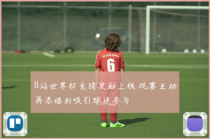 B站世界杯竞猜奖励上线 观赛互动再添福利吸引球迷参与